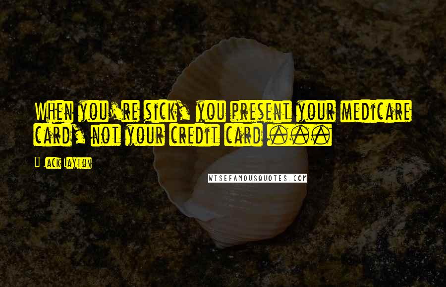 Jack Layton Quotes: When you're sick, you present your medicare card, not your credit card ...