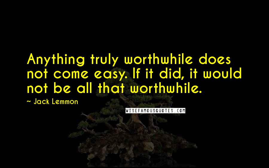 Jack Lemmon Quotes: Anything truly worthwhile does not come easy. If it did, it would not be all that worthwhile.