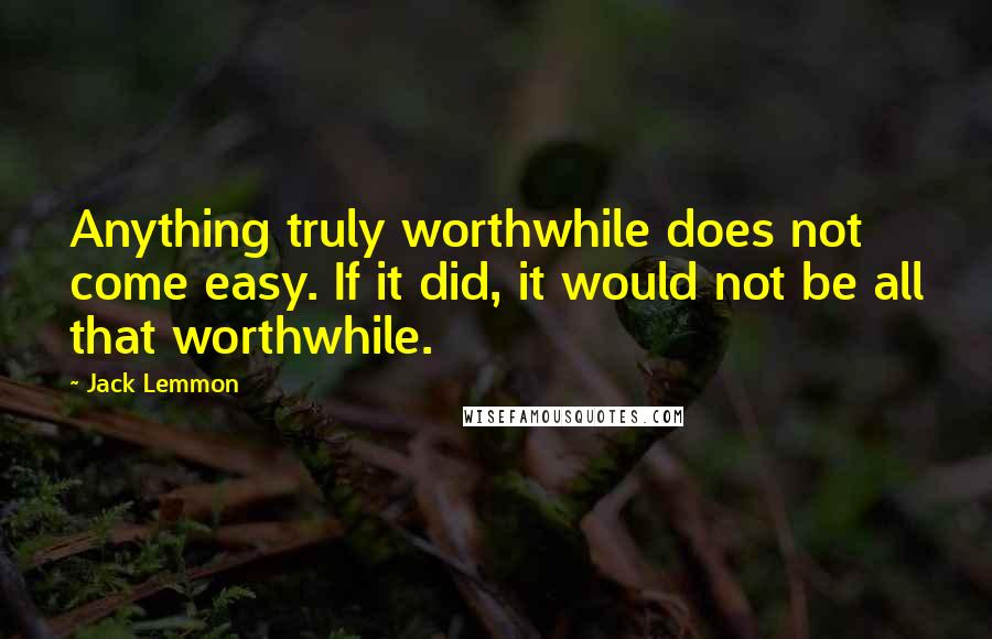 Jack Lemmon Quotes: Anything truly worthwhile does not come easy. If it did, it would not be all that worthwhile.