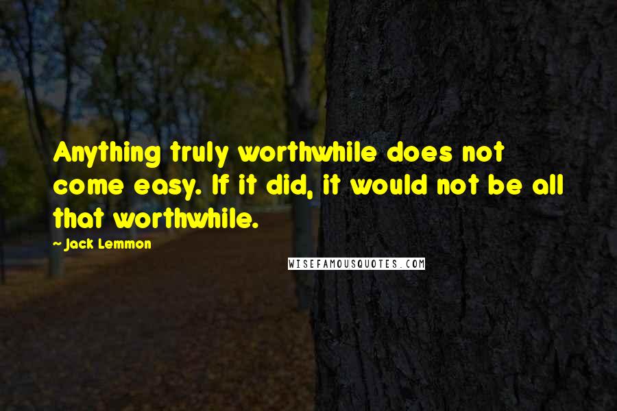 Jack Lemmon Quotes: Anything truly worthwhile does not come easy. If it did, it would not be all that worthwhile.