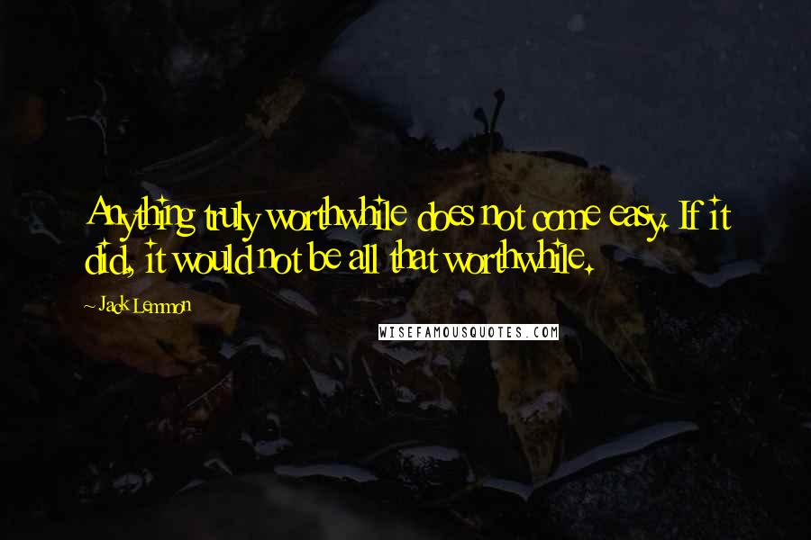 Jack Lemmon Quotes: Anything truly worthwhile does not come easy. If it did, it would not be all that worthwhile.