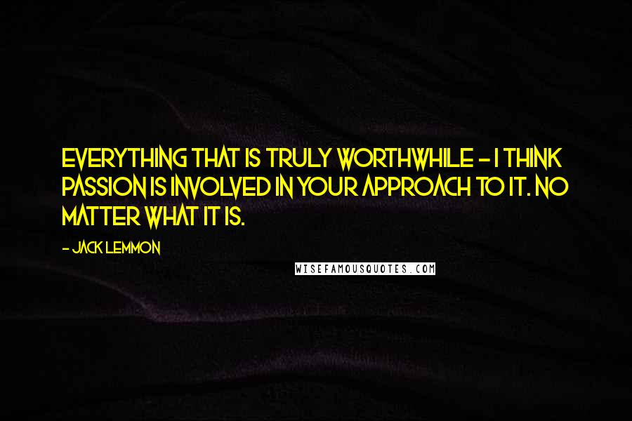 Jack Lemmon Quotes: Everything that is truly worthwhile - I think passion is involved in your approach to it. No matter what it is.