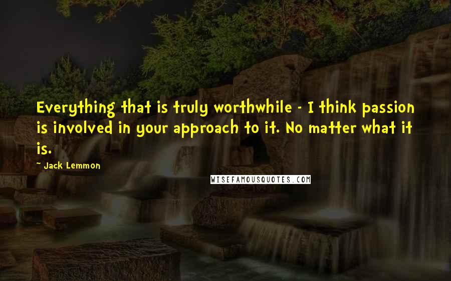 Jack Lemmon Quotes: Everything that is truly worthwhile - I think passion is involved in your approach to it. No matter what it is.