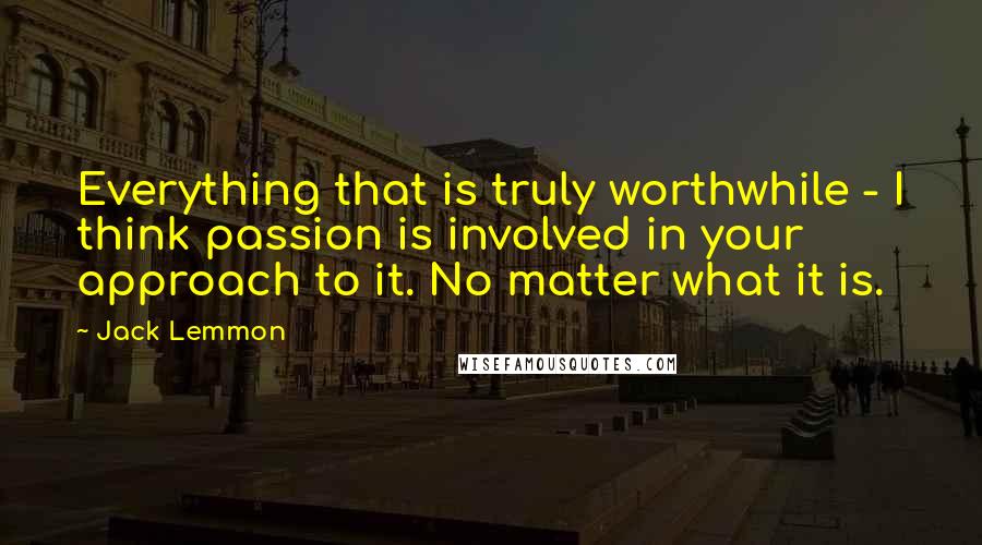 Jack Lemmon Quotes: Everything that is truly worthwhile - I think passion is involved in your approach to it. No matter what it is.