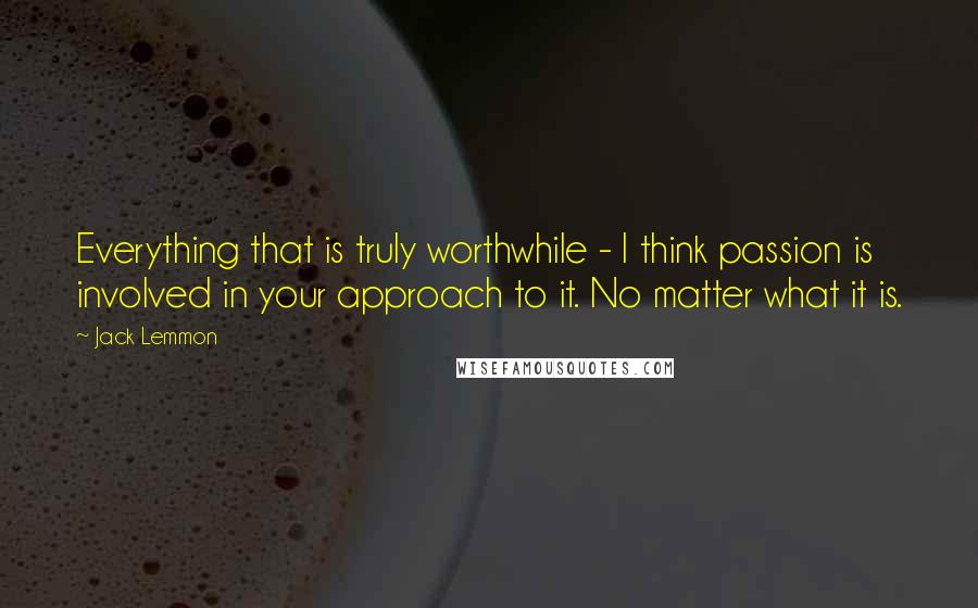 Jack Lemmon Quotes: Everything that is truly worthwhile - I think passion is involved in your approach to it. No matter what it is.