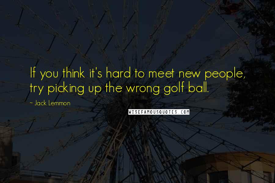 Jack Lemmon Quotes: If you think it's hard to meet new people, try picking up the wrong golf ball.