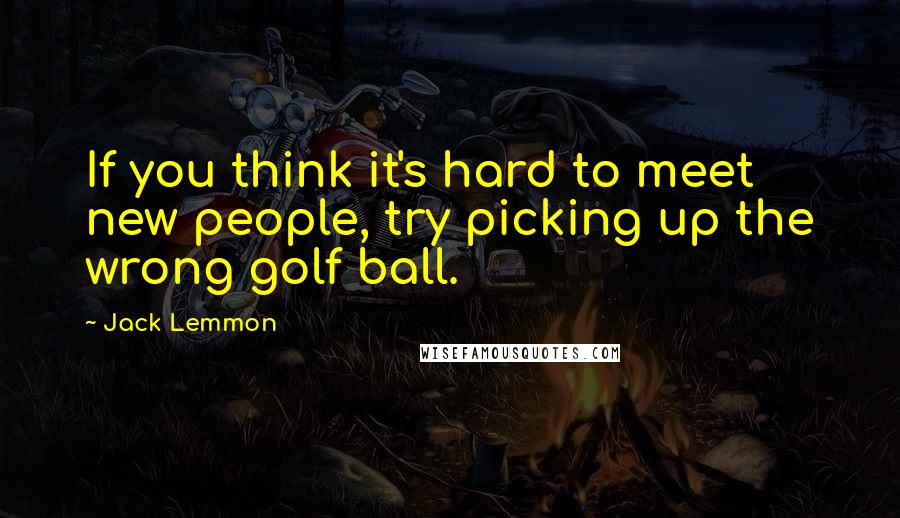 Jack Lemmon Quotes: If you think it's hard to meet new people, try picking up the wrong golf ball.