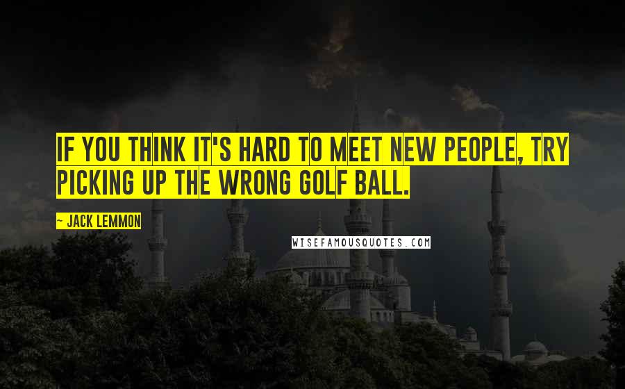 Jack Lemmon Quotes: If you think it's hard to meet new people, try picking up the wrong golf ball.