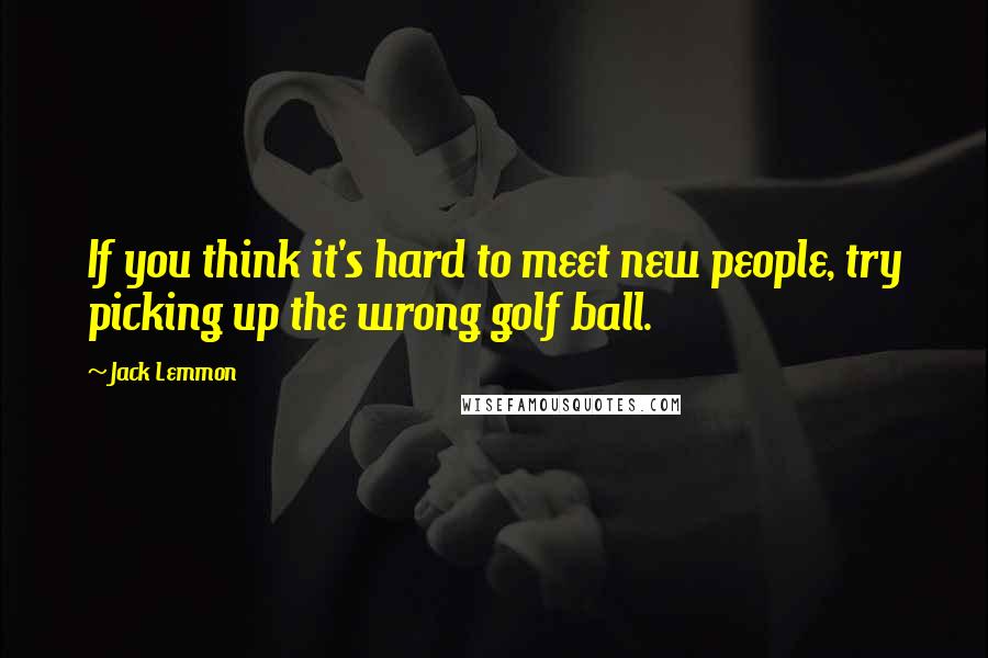 Jack Lemmon Quotes: If you think it's hard to meet new people, try picking up the wrong golf ball.