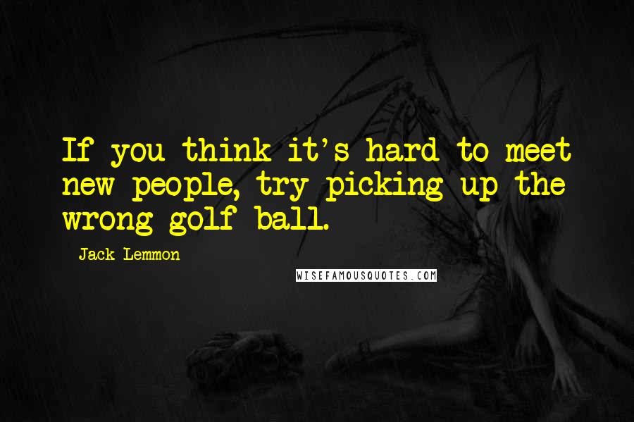 Jack Lemmon Quotes: If you think it's hard to meet new people, try picking up the wrong golf ball.