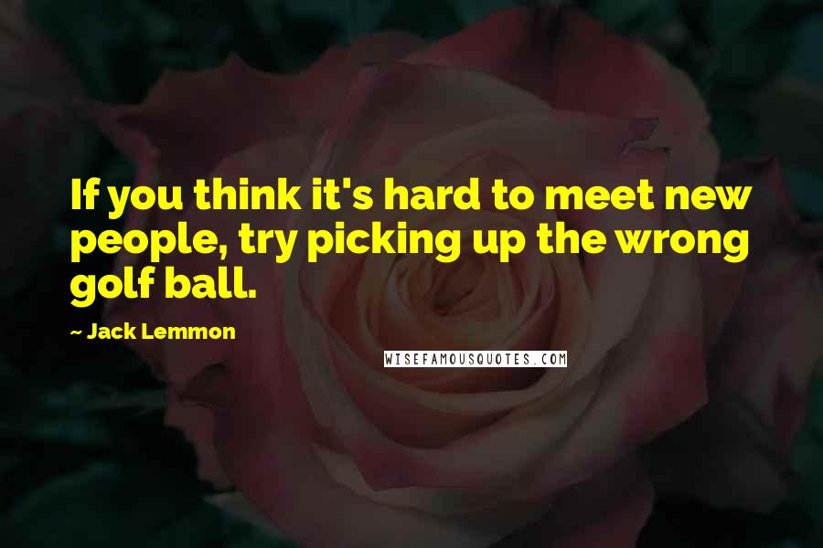 Jack Lemmon Quotes: If you think it's hard to meet new people, try picking up the wrong golf ball.