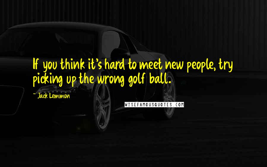 Jack Lemmon Quotes: If you think it's hard to meet new people, try picking up the wrong golf ball.