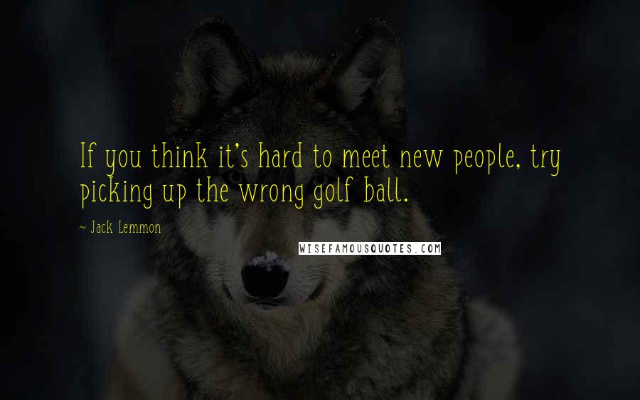 Jack Lemmon Quotes: If you think it's hard to meet new people, try picking up the wrong golf ball.