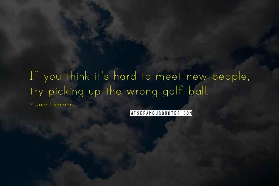 Jack Lemmon Quotes: If you think it's hard to meet new people, try picking up the wrong golf ball.