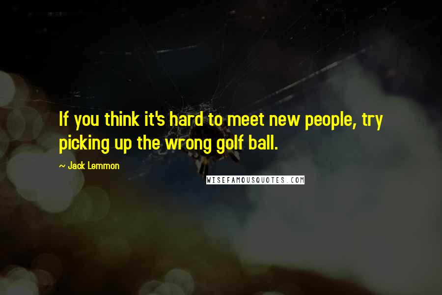 Jack Lemmon Quotes: If you think it's hard to meet new people, try picking up the wrong golf ball.