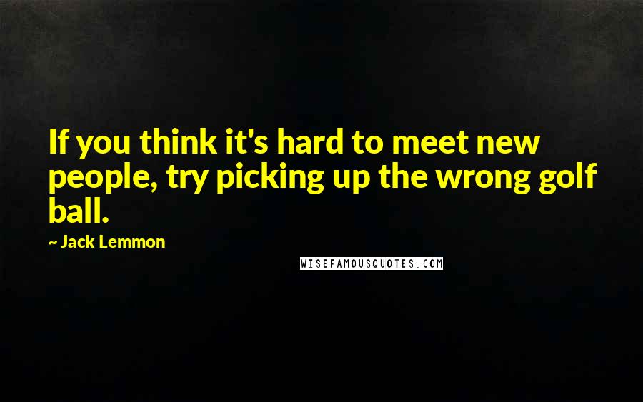 Jack Lemmon Quotes: If you think it's hard to meet new people, try picking up the wrong golf ball.