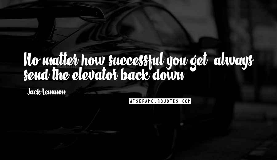 Jack Lemmon Quotes: No matter how successful you get, always send the elevator back down.