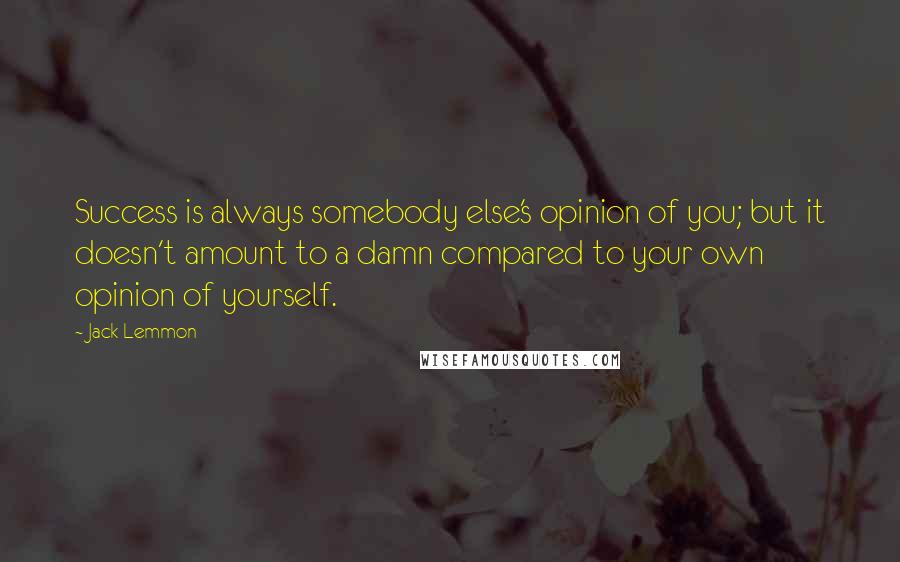 Jack Lemmon Quotes: Success is always somebody else's opinion of you; but it doesn't amount to a damn compared to your own opinion of yourself.