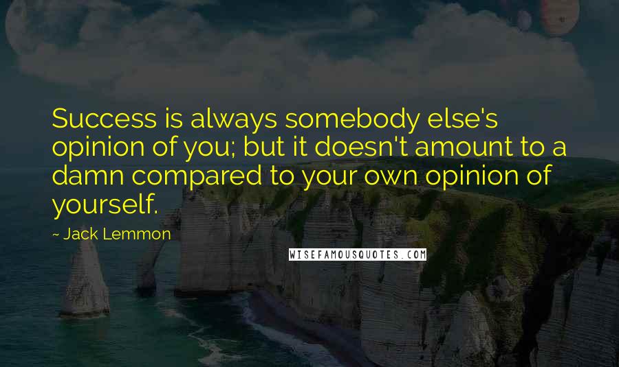 Jack Lemmon Quotes: Success is always somebody else's opinion of you; but it doesn't amount to a damn compared to your own opinion of yourself.