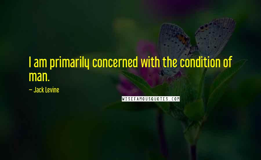 Jack Levine Quotes: I am primarily concerned with the condition of man.