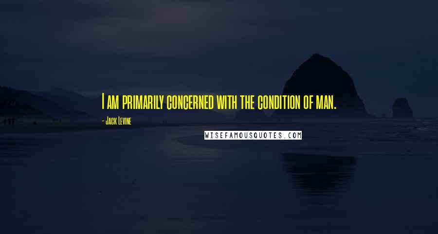 Jack Levine Quotes: I am primarily concerned with the condition of man.