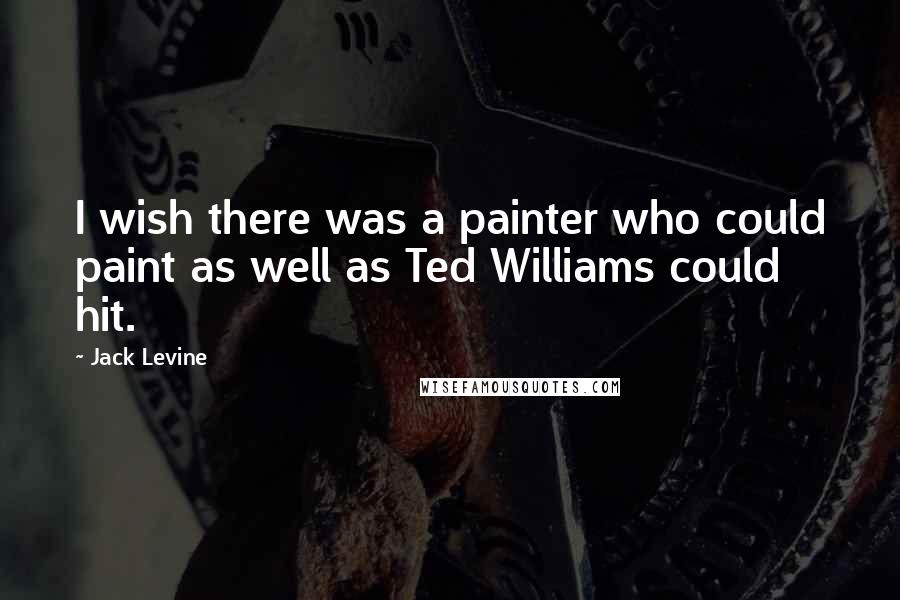 Jack Levine Quotes: I wish there was a painter who could paint as well as Ted Williams could hit.
