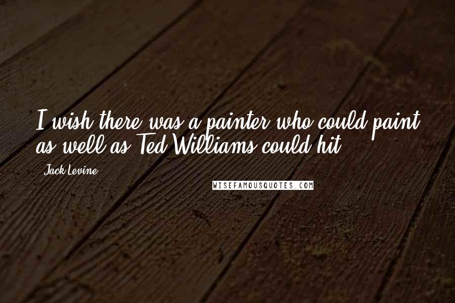 Jack Levine Quotes: I wish there was a painter who could paint as well as Ted Williams could hit.