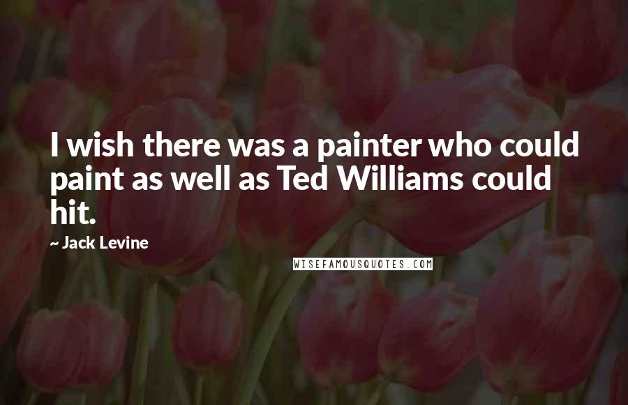 Jack Levine Quotes: I wish there was a painter who could paint as well as Ted Williams could hit.