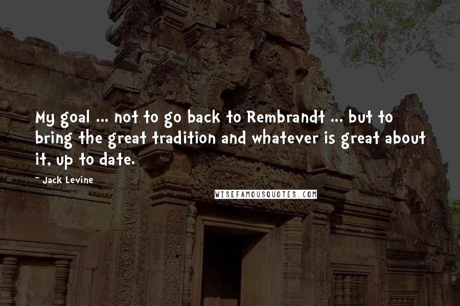 Jack Levine Quotes: My goal ... not to go back to Rembrandt ... but to bring the great tradition and whatever is great about it, up to date.