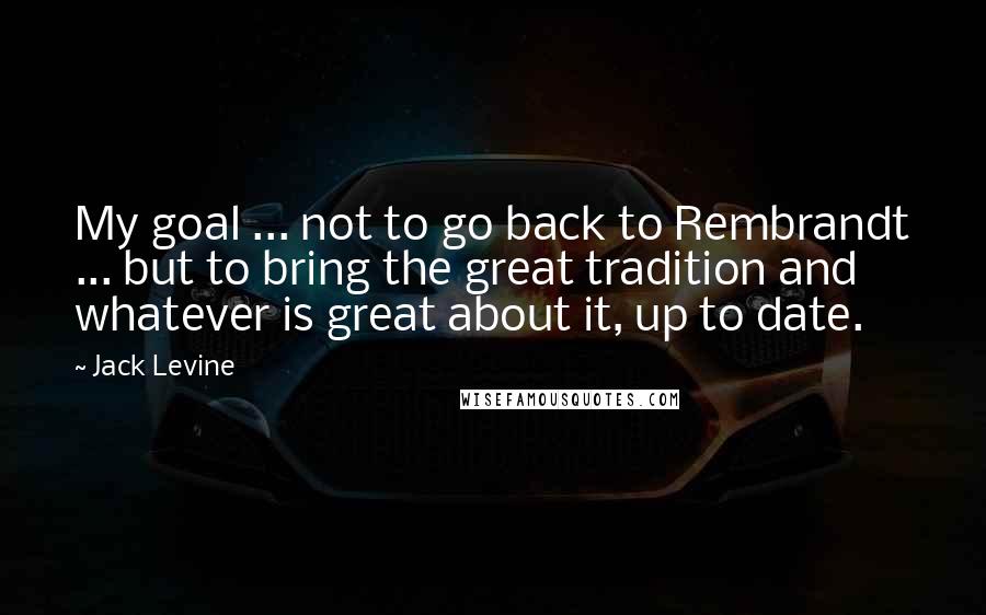 Jack Levine Quotes: My goal ... not to go back to Rembrandt ... but to bring the great tradition and whatever is great about it, up to date.