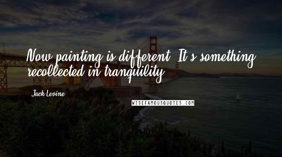 Jack Levine Quotes: Now painting is different. It's something recollected in tranquility.