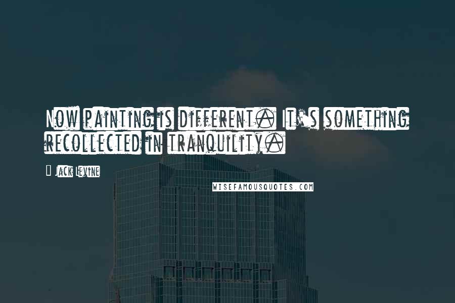 Jack Levine Quotes: Now painting is different. It's something recollected in tranquility.