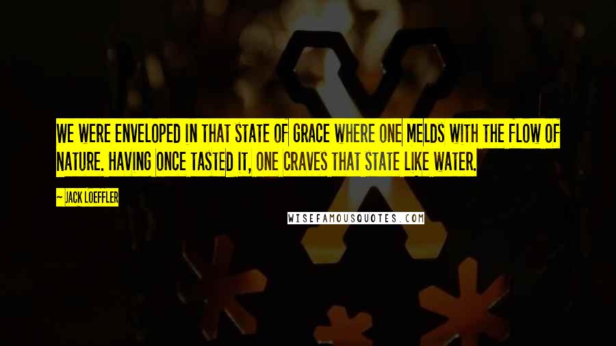 Jack Loeffler Quotes: We were enveloped in that state of grace where one melds with the flow of Nature. Having once tasted it, one craves that state like water.