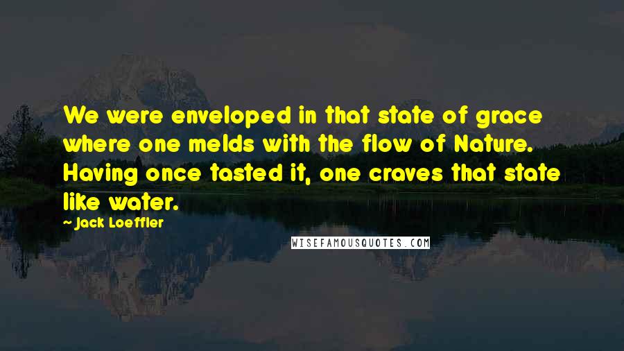 Jack Loeffler Quotes: We were enveloped in that state of grace where one melds with the flow of Nature. Having once tasted it, one craves that state like water.