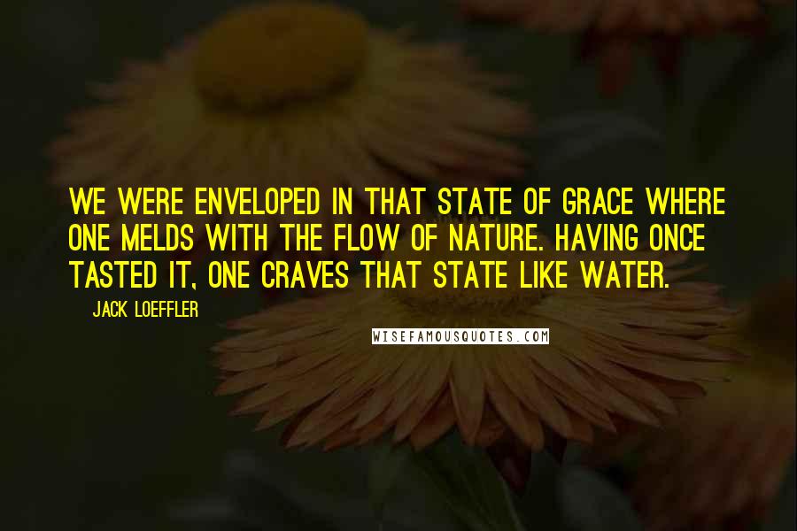 Jack Loeffler Quotes: We were enveloped in that state of grace where one melds with the flow of Nature. Having once tasted it, one craves that state like water.