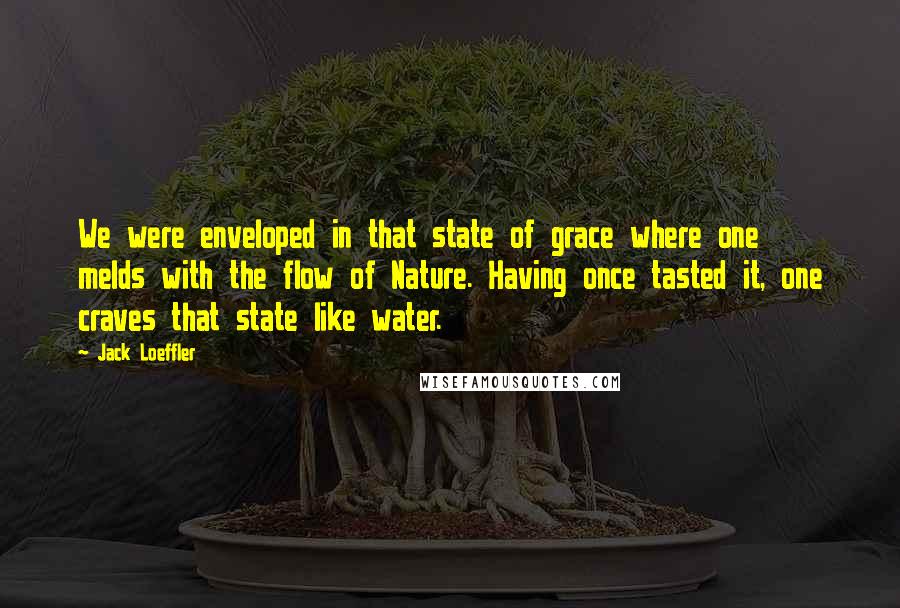 Jack Loeffler Quotes: We were enveloped in that state of grace where one melds with the flow of Nature. Having once tasted it, one craves that state like water.