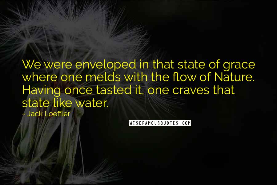 Jack Loeffler Quotes: We were enveloped in that state of grace where one melds with the flow of Nature. Having once tasted it, one craves that state like water.