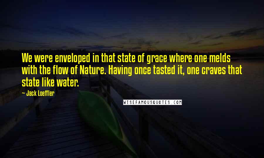 Jack Loeffler Quotes: We were enveloped in that state of grace where one melds with the flow of Nature. Having once tasted it, one craves that state like water.