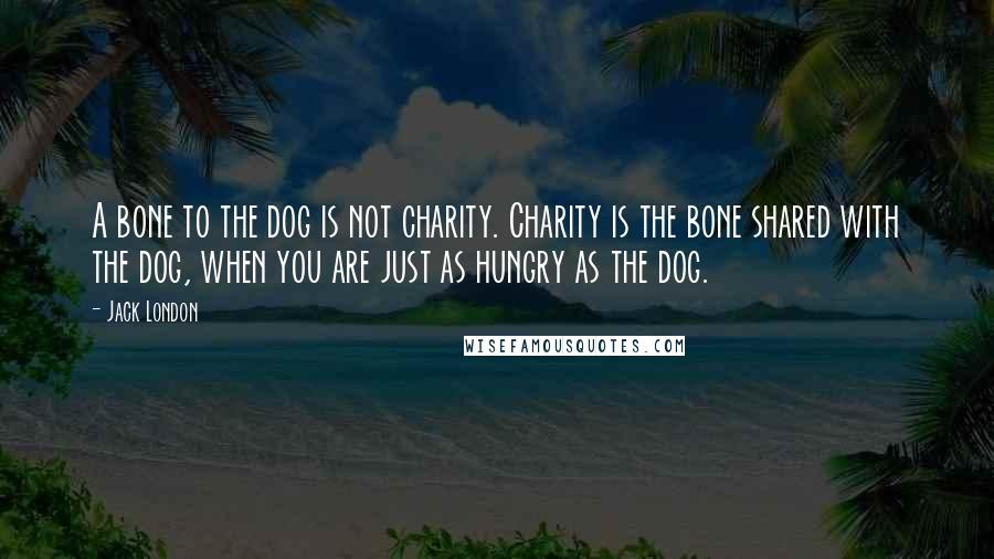 Jack London Quotes: A bone to the dog is not charity. Charity is the bone shared with the dog, when you are just as hungry as the dog.