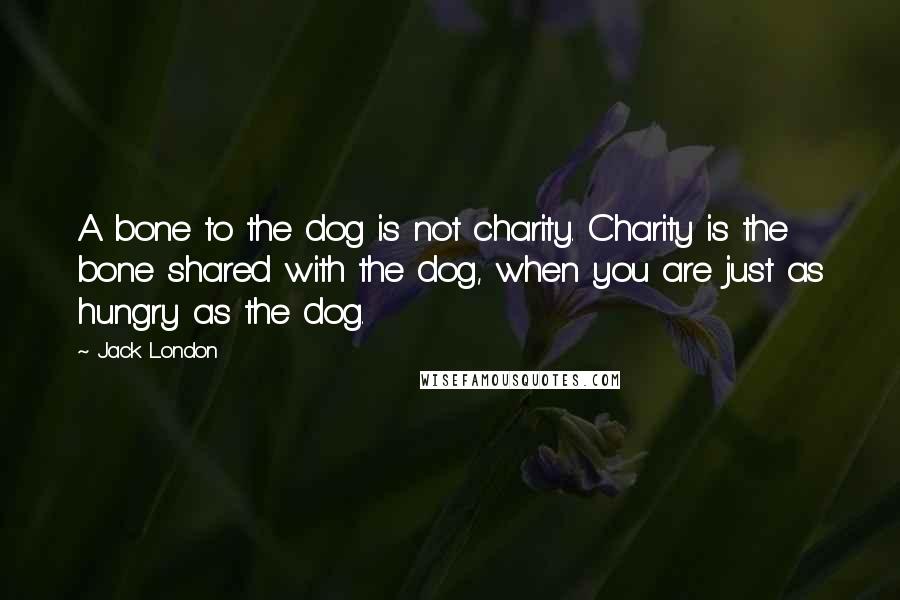 Jack London Quotes: A bone to the dog is not charity. Charity is the bone shared with the dog, when you are just as hungry as the dog.