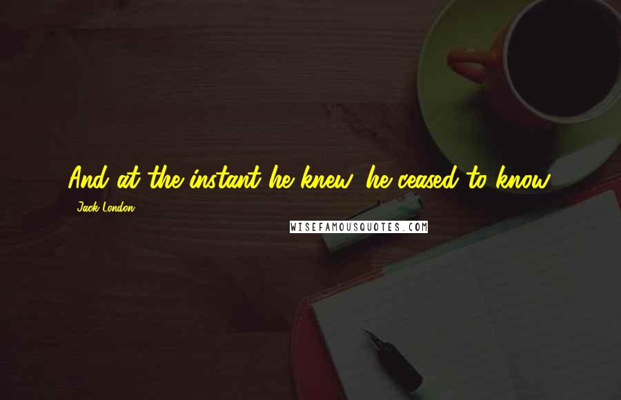 Jack London Quotes: And at the instant he knew, he ceased to know.