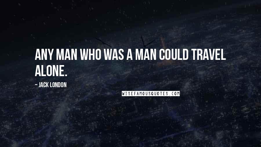 Jack London Quotes: Any man who was a man could travel alone.