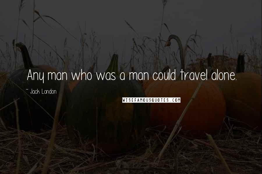 Jack London Quotes: Any man who was a man could travel alone.