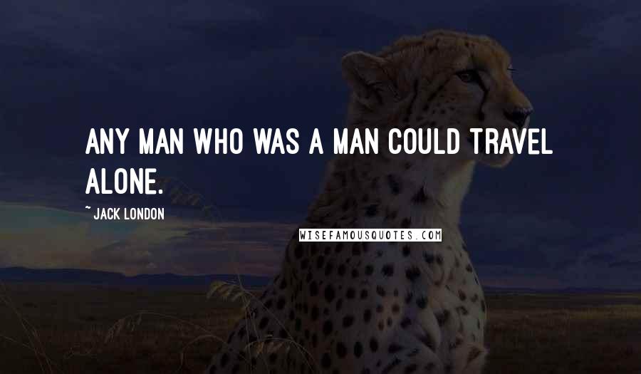 Jack London Quotes: Any man who was a man could travel alone.