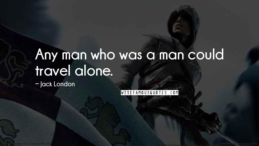 Jack London Quotes: Any man who was a man could travel alone.