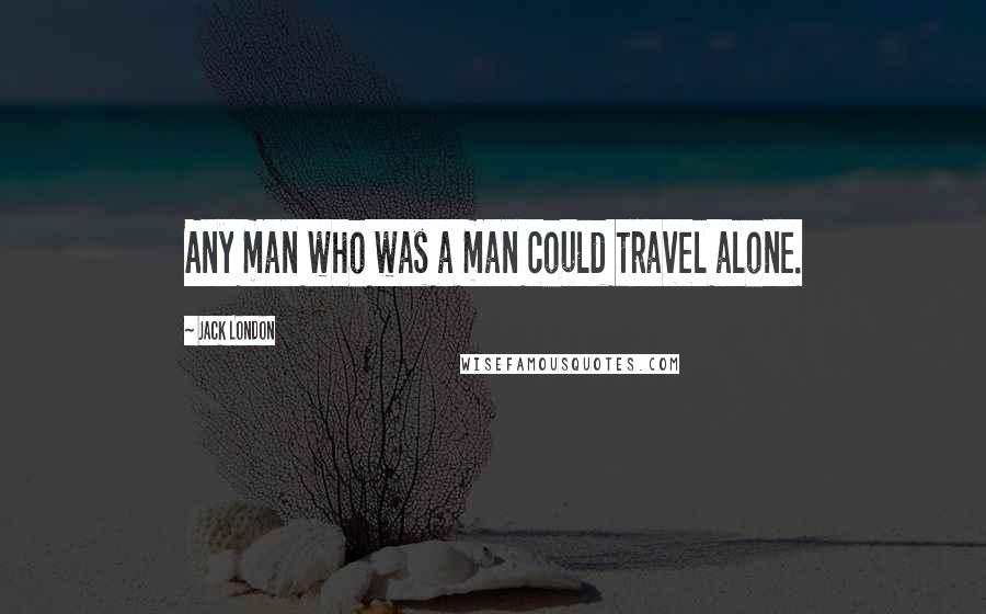 Jack London Quotes: Any man who was a man could travel alone.