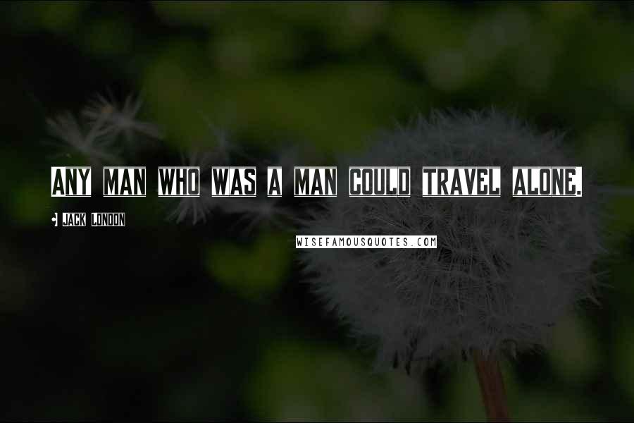 Jack London Quotes: Any man who was a man could travel alone.