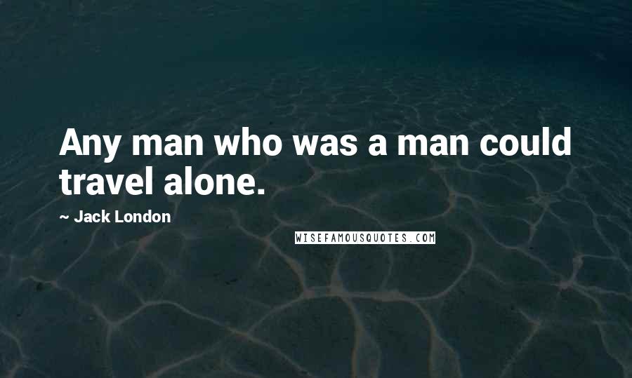 Jack London Quotes: Any man who was a man could travel alone.