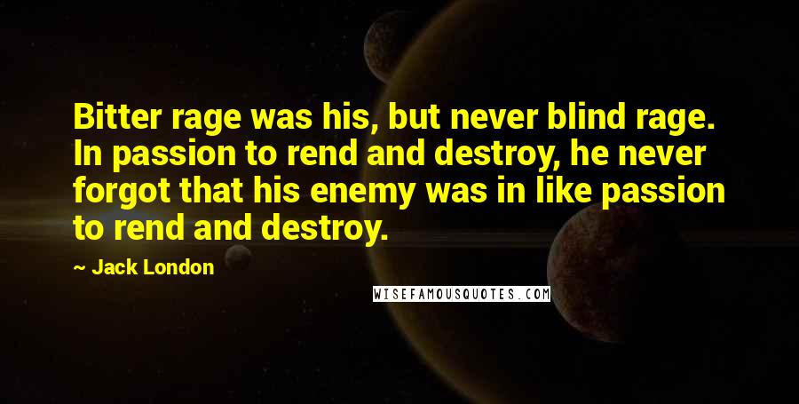 Jack London Quotes: Bitter rage was his, but never blind rage. In passion to rend and destroy, he never forgot that his enemy was in like passion to rend and destroy.