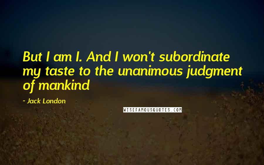 Jack London Quotes: But I am I. And I won't subordinate my taste to the unanimous judgment of mankind